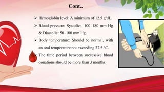 Cont..
 Hemoglobin level: A minimum of 12.5 g/dL.
 Blood pressure: Systolic: 100–180 mm Hg
& Diastolic: 50–100 mm Hg.
 Body temperature: Should be normal, with
an oral temperature not exceeding 37.5 °C.
 The time period between successive blood
donations should be more than 3 months.
 