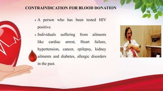 CONTRAINDICATION FOR BLOOD DONATION
 A person who has been tested HIV
positive.
 Individuals suffering from ailments
like cardiac arrest, Heart failure,
hypertension, cancer, epilepsy, kidney
ailments and diabetes, allergic disorders
in the past.
 
