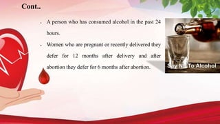 Cont..
 A person who has consumed alcohol in the past 24
hours.
 Women who are pregnant or recently delivered they
defer for 12 months after delivery and after
abortion they defer for 6 months after abortion.
 