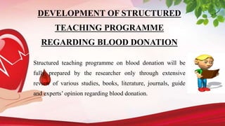 DEVELOPMENT OF STRUCTURED
TEACHING PROGRAMME
REGARDING BLOOD DONATION
Structured teaching programme on blood donation will be
fully prepared by the researcher only through extensive
review of various studies, books, literature, journals, guide
and experts’ opinion regarding blood donation.
 