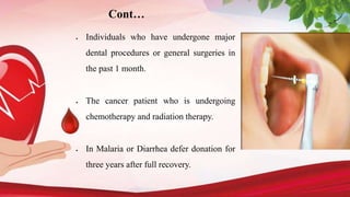  Individuals who have undergone major
dental procedures or general surgeries in
the past 1 month.
 The cancer patient who is undergoing
chemotherapy and radiation therapy.
 In Malaria or Diarrhea defer donation for
three years after full recovery.
Cont…
 