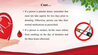Cont…
• If a person is platelet donor, remember that
must not take aspirin for two days prior to
donating. Otherwise, person can take their
normal medications as prescribed.
• If a person is smokes, he/she must refrain
from smoking on the day of donation and
for three hours afterward.
 