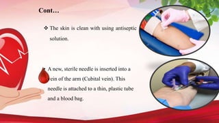 Cont…
 The skin is clean with using antiseptic
solution.
• A new, sterile needle is inserted into a
vein of the arm (Cubital vein). This
needle is attached to a thin, plastic tube
and a blood bag.
 