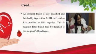 Cont...
• All donated blood is also classified and
labelled by type, either A, AB, or O, and as
RH- positive or RH- negative. This is
because donor blood must be matched to
the recipient’s blood types.
 