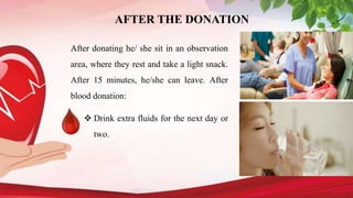 AFTER THE DONATION
After donating he/ she sit in an observation
area, where they rest and take a light snack.
After 15 minutes, he/she can leave. After
blood donation:
 Drink extra fluids for the next day or
two.
 