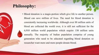 Philosophy:
• Blood donation is a magic-portion which give life to another person.
Blood can save million of lives. The need for blood donation is
consistently increasing worldwide. Although over 88 million units of
blood are collected the world over, it is still not sufficient for the
6,910 million world population which require 150 million units
annually. The majority of Indian population comprise of young
generation who need to be educated regarding blood donation so
researcher want more and more people donate blood.
 