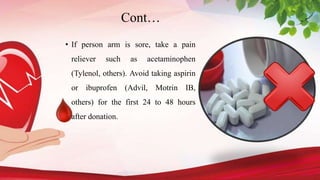 Cont…
• If person arm is sore, take a pain
reliever such as acetaminophen
(Tylenol, others). Avoid taking aspirin
or ibuprofen (Advil, Motrin IB,
others) for the first 24 to 48 hours
after donation.
 
