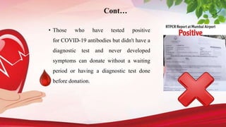 • Those who have tested positive
for COVID-19 antibodies but didn't have a
diagnostic test and never developed
symptoms can donate without a waiting
period or having a diagnostic test done
before donation.
Cont…
 