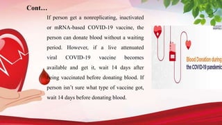Cont…
If person get a nonreplicating, inactivated
or mRNA-based COVID-19 vaccine, the
person can donate blood without a waiting
period. However, if a live attenuated
viral COVID-19 vaccine becomes
available and get it, wait 14 days after
being vaccinated before donating blood. If
person isn’t sure what type of vaccine got,
wait 14 days before donating blood.
 