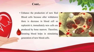 Cont..
• Enhance the production of new Red
Blood cells because after withdrawn
there is decrease in blood cell so
replenish it, immediately new cells are
produced by bone marrow. Therefore,
donating blood helps in stimulating
generation of new blood cells.
 