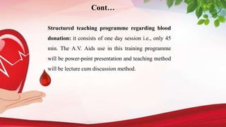 Structured teaching programme regarding blood
donation: it consists of one day session i.e., only 45
min. The A.V. Aids use in this training programme
will be power-point presentation and teaching method
will be lecture cum discussion method.
Cont…
 