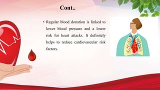 Cont..
• Regular blood donation is linked to
lower blood pressure and a lower
risk for heart attacks. It definitely
helps to reduce cardiovascular risk
factors.
 