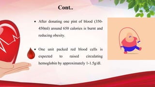  After donating one pint of blood (350-
450ml) around 650 calories is burnt and
reducing obesity.
 One unit packed red blood cells is
expected to raised circulating
hemoglobin by approximately 1-1.5g/dl.
Cont..
 