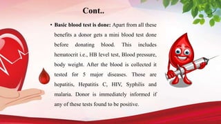 • Basic blood test is done: Apart from all these
benefits a donor gets a mini blood test done
before donating blood. This includes
hematocrit i.e., HB level test, Blood pressure,
body weight. After the blood is collected it
tested for 5 major diseases. Those are
hepatitis, Hepatitis C, HIV, Syphilis and
malaria. Donor is immediately informed if
any of these tests found to be positive.
Cont..
 