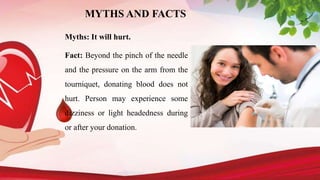 MYTHS AND FACTS
Myths: It will hurt.
Fact: Beyond the pinch of the needle
and the pressure on the arm from the
tourniquet, donating blood does not
hurt. Person may experience some
dizziness or light headedness during
or after your donation.
 