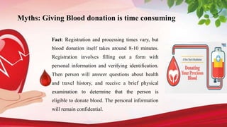 Myths: Giving Blood donation is time consuming
Fact: Registration and processing times vary, but
blood donation itself takes around 8-10 minutes.
Registration involves filling out a form with
personal information and verifying identification.
Then person will answer questions about health
and travel history, and receive a brief physical
examination to determine that the person is
eligible to donate blood. The personal information
will remain confidential.
 