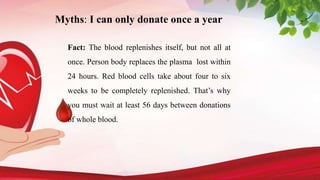 Myths: I can only donate once a year
Fact: The blood replenishes itself, but not all at
once. Person body replaces the plasma lost within
24 hours. Red blood cells take about four to six
weeks to be completely replenished. That’s why
you must wait at least 56 days between donations
of whole blood.
 