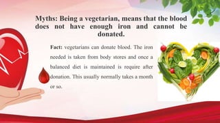 Myths: Being a vegetarian, means that the blood
does not have enough iron and cannot be
donated.
Fact: vegetarians can donate blood. The iron
needed is taken from body stores and once a
balanced diet is maintained is require after
donation. This usually normally takes a month
or so.
 