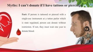 Myths: I can’t donate if I have tattoos or piercings.
Fact: If person is tattooed or pierced with a
single-use instrument at a tattoo parlor which
is state regulated, person can donate without
restriction. If not, they must wait one year to
donate blood.
 