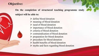 Objective:
On the completion of structured teaching programme study
subject will be able to:
 define blood donation
 meaning of blood donation
 need of blood donation
 importance of blood donation
 criteria of blood donation
 contraindication of blood donation
 preparation for blood donation
 procedure for blood donation
 health benefits of blood donation
 myths and facts regarding blood donation
 