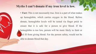 Myths I can’t donate if my iron level is low.
• Fact: This is not necessarily true. Iron is a part of what makes
up hemoglobin, which carries oxygen in the blood. Before
donate, hemoglobin levels will be tested via finger prick to
ensure that it is safe for a person to give blood. If the
hemoglobin is too low, person will be more likely to faint or
feel ill from giving blood. For the person safety, would not be
able to donate blood that day.
 