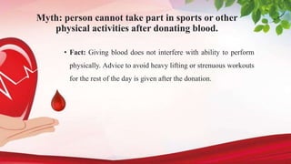 Myth: person cannot take part in sports or other
physical activities after donating blood.
• Fact: Giving blood does not interfere with ability to perform
physically. Advice to avoid heavy lifting or strenuous workouts
for the rest of the day is given after the donation.
 
