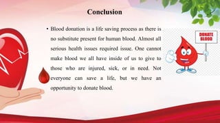 Conclusion
• Blood donation is a life saving process as there is
no substitute present for human blood. Almost all
serious health issues required issue. One cannot
make blood we all have inside of us to give to
those who are injured, sick, or in need. Not
everyone can save a life, but we have an
opportunity to donate blood.
 