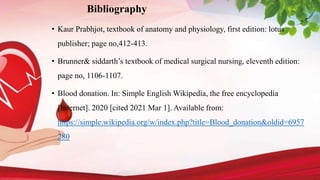 Bibliography
• Kaur Prabhjot, textbook of anatomy and physiology, first edition: lotus
publisher; page no,412-413.
• Brunner& siddarth’s textbook of medical surgical nursing, eleventh edition:
page no, 1106-1107.
• Blood donation. In: Simple English Wikipedia, the free encyclopedia
[Internet]. 2020 [cited 2021 Mar 1]. Available from:
https://simple.wikipedia.org/w/index.php?title=Blood_donation&oldid=6957
280
 