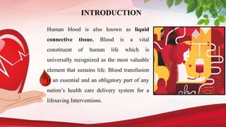 INTRODUCTION
Human blood is also known as liquid
connective tissue. Blood is a vital
constituent of human life which is
universally recognized as the most valuable
element that sustains life. Blood transfusion
is an essential and an obligatory part of any
nation’s health care delivery system for a
lifesaving Interventions.
 