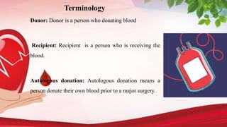 Terminology
Donor: Donor is a person who donating blood
Recipient: Recipient is a person who is receiving the
blood.
Autologous donation: Autologous donation means a
person donate their own blood prior to a major surgery.
 