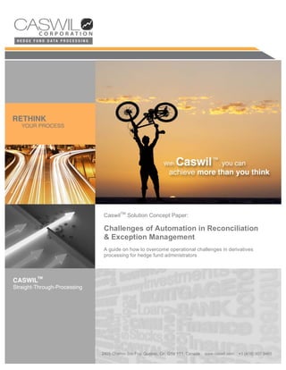 CaswilTM Solution Concept Paper:
  CaswilTM Solution Concept Paper:
    CaswilTM Solution Concept Paper:

Challenges of of Automation in Reconciliation
  Challenges Automation in Reconciliation
   Challenges of Automation in Reconciliation
& Exception Management
  && Exception Management
    Exception Management
A guideguide onto overcome operational challenges in derivatives
   A A on how how to overcome operational challenges in derivatives
      guide on how to overcome operational challenges in derivatives
processing for hedge fund administrators
   processing for hedge fund administrators
     processing for hedge fund administrators




                                                     Page 1
 