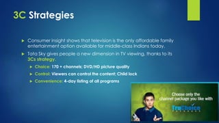 3C Strategies 
 Consumer insight shows that television is the only affordable family 
entertainment option available for middle-class Indians today. 
 Tata Sky gives people a new dimension in TV viewing, thanks to its 
3Cs strategy. 
 Choice: 170 + channels; DVD/HD picture quality 
 Control: Viewers can control the content; Child lock 
 Convenience: 4-day listing of all programs 
 