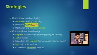Strategies 
 Customer Acquisition strategy: 
 Focused marketing campaign 
 Launch of 
 Distribution and after sales service 
 Customer Retention strategy: 
 Upgrade to TataSky+ by exchanging regular Tata Sky 
 Activ Services 
 Subscribers can suspend their viewing services temporarily 
 24x7 call center services 
 Convenient relocation services 
 