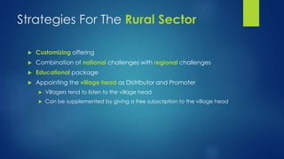 Strategies For The Rural Sector 
 Customizing offering 
 Combination of national challenges with regional challenges 
 Educational package 
 Appointing the village head as Distributor and Promoter 
 Villagers tend to listen to the village head 
 Can be supplemented by giving a free subscription to the village head 
 