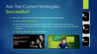 Are The Current Strategies 
Successful? 
 Tata Sky’s growth has been helped by strategies like: 
 MDU : Multi Dwelling Unit 
 Activ services. It’s Bangalore based R&D center produces original 
content in science, GK and mathematics, which is becoming popular in 
schools. 
 Schemes like 50% off on installations. 
 