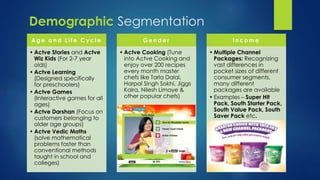 Ag e a n d L i f e Cy c l e 
• Actve Stories and Actve 
Wiz Kids (For 2-7 year 
olds) 
• Actve Learning 
(Designed specifically 
for preschoolers) 
• Actve Games 
(Interactive games for all 
ages) 
• Actve Darshan (Focus on 
customers belonging to 
older age groups) 
• Actve Vedic Maths 
(solve mathematical 
problems faster than 
conventional methods 
taught in school and 
colleges) 
Ge n d e r 
• Actve Cooking (Tune 
into Actve Cooking and 
enjoy over 200 recipes 
every month master 
chefs like Tarla Dalal, 
Harpal Singh Sokhi, Jiggs 
Kalra, Nilesh Limaye & 
other popular chefs) 
I n c ome 
• Multiple Channel 
Packages: Recognizing 
vast differences in 
pocket sizes of different 
consumer segments, 
many different 
packages are available 
• Examples – Super Hit 
Pack, South Starter Pack, 
South Value Pack, South 
Saver Pack etc. 
Demographic Segmentation 
 