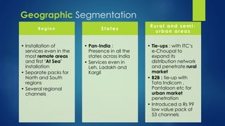 R e g i o n 
• Installation of 
services even in the 
most remote areas 
and first ‘At Sea’ 
installation 
• Separate packs for 
North and South 
regions 
• Several regional 
channels 
S tates 
• Pan-India : 
Presence in all the 
states across India 
• Services even in 
Leh, Ladakh and 
Kargil 
Rural and semi - 
urban areas 
• Tie-ups : with ITC’s 
e-Choupal to 
expand its 
distribution network 
and penetrate rural 
market 
• B2B : tie-up with 
Tata Indicom , 
Pantaloon etc for 
urban market 
penetration 
• Introduced a Rs 99 
low value pack of 
53 channels 
Geographic Segmentation 
 