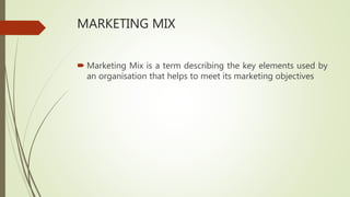 MARKETING MIX
 Marketing Mix is a term describing the key elements used by
an organisation that helps to meet its marketing objectives
 