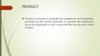 PRODUCT
 Product in tourism is basically the experience and hospitality
provided by the service provided. In general the experience
has to be expressed in such a way that the tourists see a value
in them
 