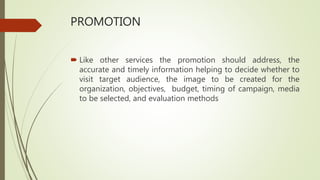PROMOTION
 Like other services the promotion should address, the
accurate and timely information helping to decide whether to
visit target audience, the image to be created for the
organization, objectives, budget, timing of campaign, media
to be selected, and evaluation methods
 