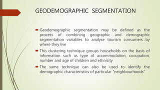 GEODEMOGRAPHIC SEGMENTATION
 Geodemographic segmentation may be defined as the
process of combining geographic and demographic
segmentation variables to analyse tourism consumers by
where they live
 This clustering technique groups households on the basis of
information such as type of accommodation, occupation,
number and age of children and ethnicity
 The same technique can also be used to identify the
demographic characteristics of particular “neighbourhoods”
 
