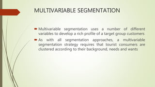 MULTIVARIABLE SEGMENTATION
 Multivariable segmentation uses a number of different
variables to develop a rich profile of a target group customers
 As with all segmentation approaches, a multivariable
segmentation strategy requires that tourist consumers are
clustered according to their background, needs and wants
 