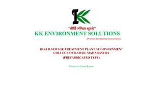 (Promise for Healthy Environment)
KK ENVIRONMENT SOLUTIONS
10 KLD SEWAGE TREATMENT PLANT AT GOVERNMENT
COLLEGE OF KARAD, MAHARASTRA
(PREFABRICATED TYPE)
Present by Nirmal Kumar
 