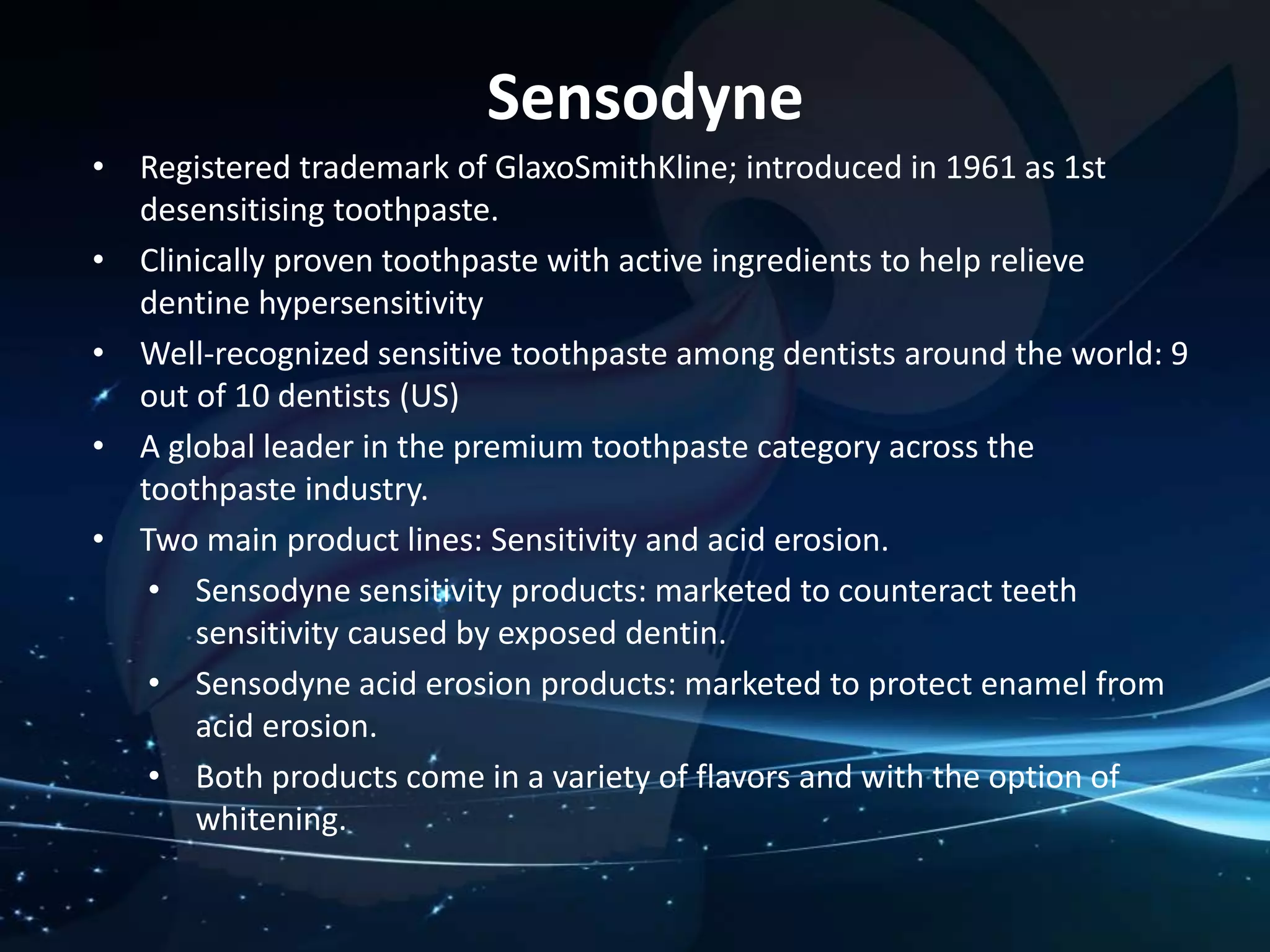 • Registered trademark of GlaxoSmithKline; introduced in 1961 as 1st 
desensitising toothpaste. 
• Clinically proven toothpaste with active ingredients to help relieve 
dentine hypersensitivity 
• Well-recognized sensitive toothpaste among dentists around the world: 9 
out of 10 dentists (US) 
• A global leader in the premium toothpaste category across the 
toothpaste industry. 
• Two main product lines: Sensitivity and acid erosion. 
• Sensodyne sensitivity products: marketed to counteract teeth 
sensitivity caused by exposed dentin. 
• Sensodyne acid erosion products: marketed to protect enamel from 
acid erosion. 
• Both products come in a variety of flavors and with the option of 
whitening. 
Sensodyne 
 