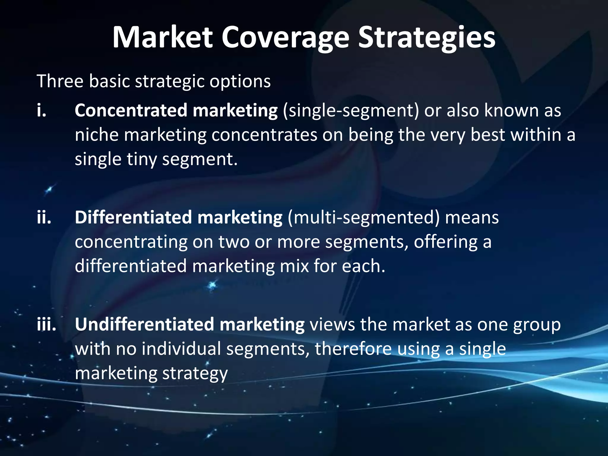 Market Coverage Strategies 
Three basic strategic options 
i. Concentrated marketing (single-segment) or also known as 
niche marketing concentrates on being the very best within a 
single tiny segment. 
ii. Differentiated marketing (multi-segmented) means 
concentrating on two or more segments, offering a 
differentiated marketing mix for each. 
iii. Undifferentiated marketing views the market as one group 
with no individual segments, therefore using a single 
marketing strategy 
 