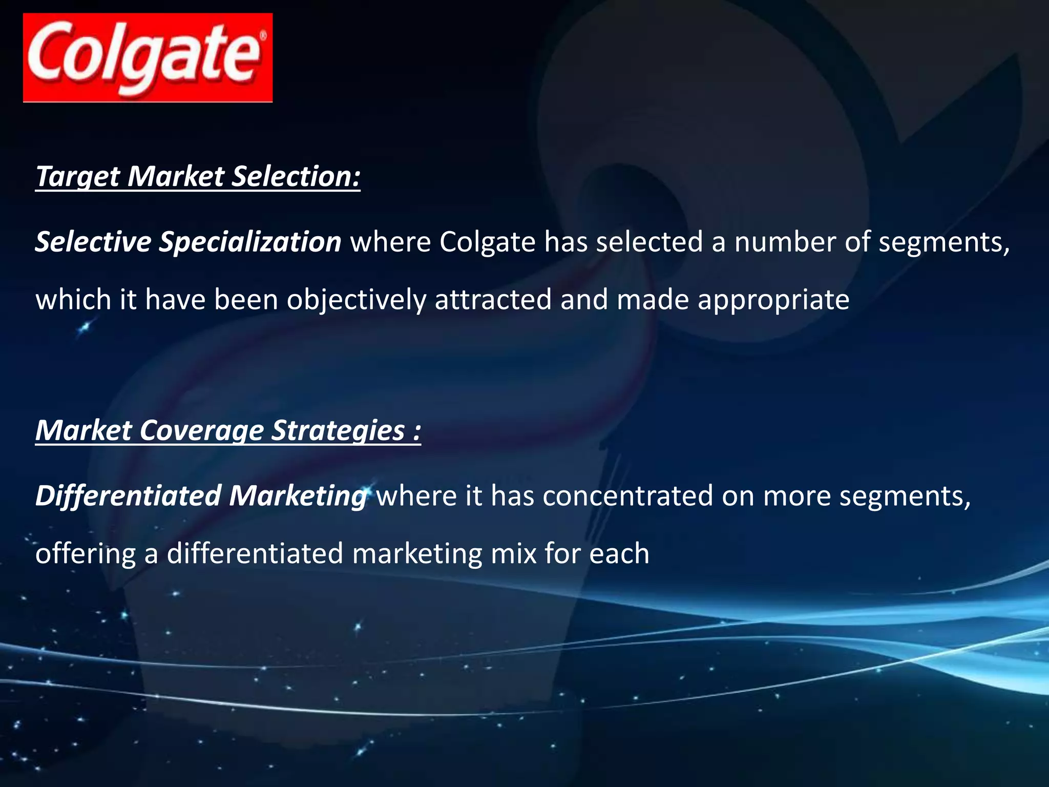 Target Market Selection: 
Selective Specialization where Colgate has selected a number of segments, 
which it have been objectively attracted and made appropriate 
Market Coverage Strategies : 
Differentiated Marketing where it has concentrated on more segments, 
offering a differentiated marketing mix for each 
 