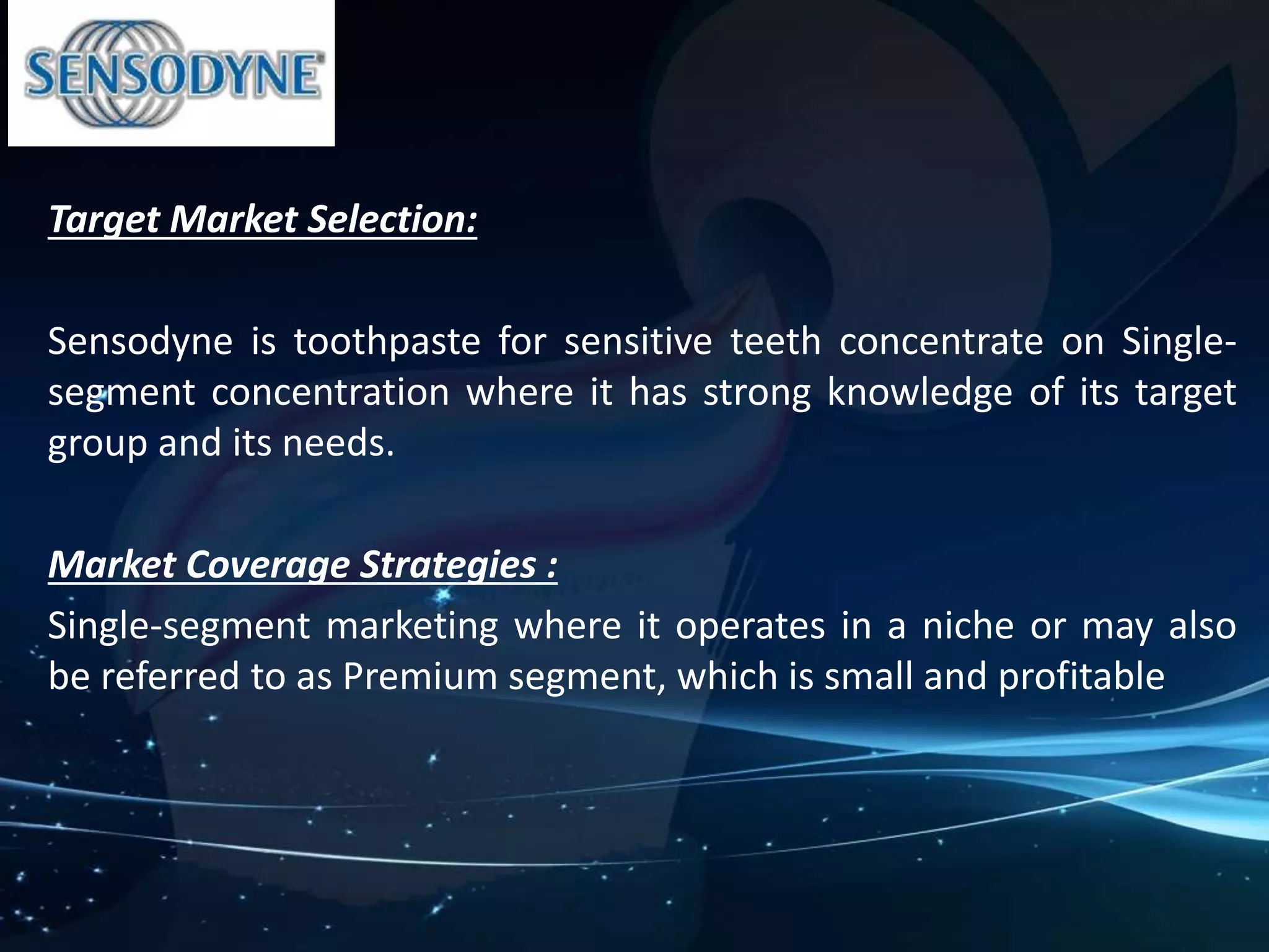 Target Market Selection: 
Sensodyne is toothpaste for sensitive teeth concentrate on Single-segment 
concentration where it has strong knowledge of its target 
group and its needs. 
Market Coverage Strategies : 
Single-segment marketing where it operates in a niche or may also 
be referred to as Premium segment, which is small and profitable 
 
