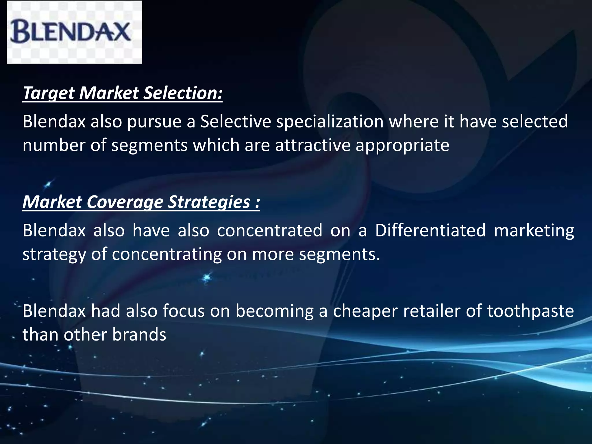 Target Market Selection: 
Blendax also pursue a Selective specialization where it have selected 
number of segments which are attractive appropriate 
Market Coverage Strategies : 
Blendax also have also concentrated on a Differentiated marketing 
strategy of concentrating on more segments. 
Blendax had also focus on becoming a cheaper retailer of toothpaste 
than other brands 
 