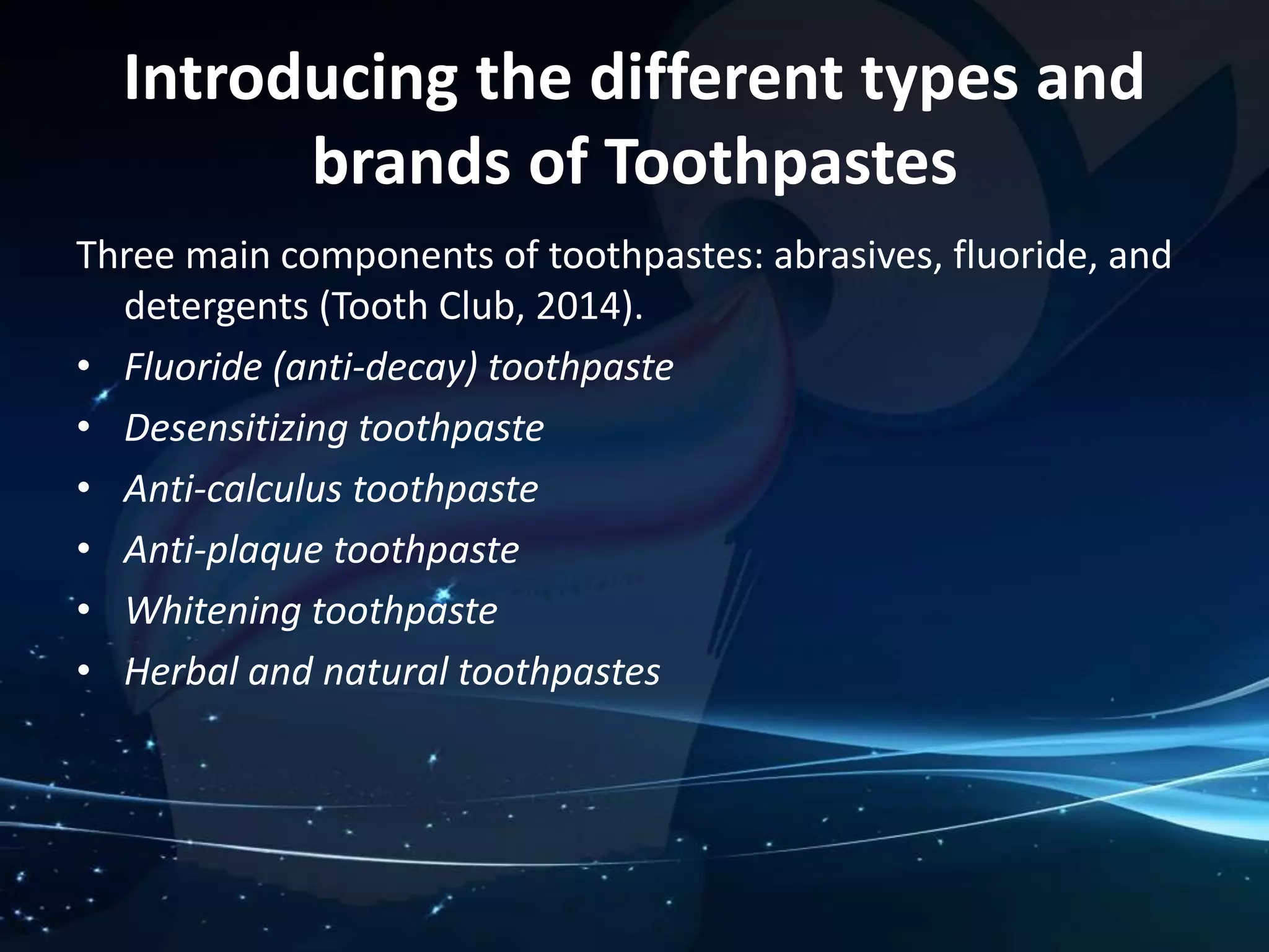 Introducing the different types and 
brands of Toothpastes 
Three main components of toothpastes: abrasives, fluoride, and 
detergents (Tooth Club, 2014). 
• Fluoride (anti-decay) toothpaste 
• Desensitizing toothpaste 
• Anti-calculus toothpaste 
• Anti-plaque toothpaste 
• Whitening toothpaste 
• Herbal and natural toothpastes 
 