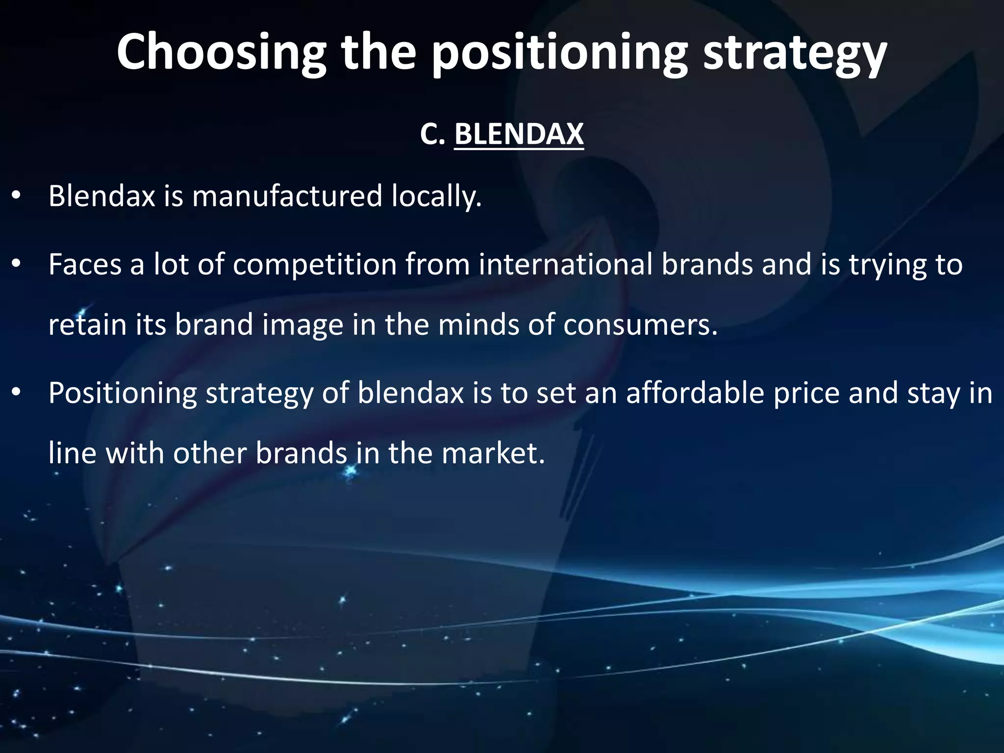 Choosing the positioning strategy 
C. BLENDAX 
• Blendax is manufactured locally. 
• Faces a lot of competition from international brands and is trying to 
retain its brand image in the minds of consumers. 
• Positioning strategy of blendax is to set an affordable price and stay in 
line with other brands in the market. 
 